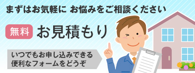 まずはお気軽にお悩みをご相談ください。無料お見積もり いつでもお申し込みできる便利なフォームをどうぞ